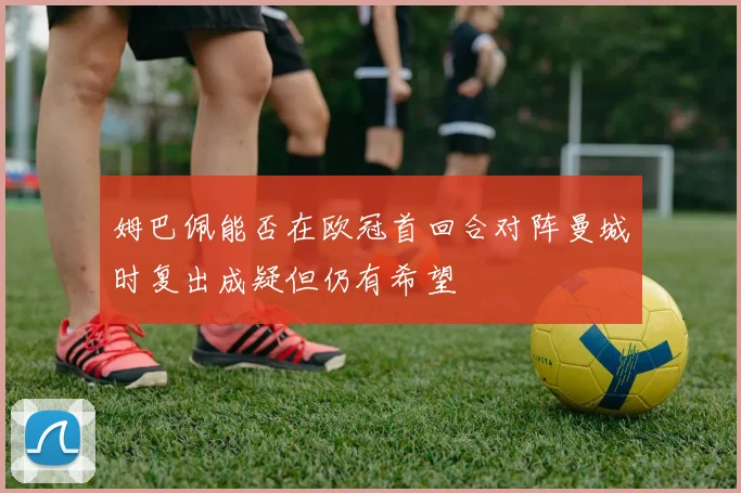 姆巴佩能否在欧冠首回合对阵曼城时复出成疑但仍有希望