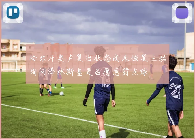 恰尔汗奥卢复出状态尚未恢复主动询问泽林斯基是否愿意罚点球