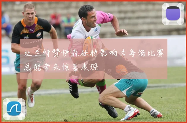 杜兰特赞伊森独特影响力每场比赛总能带来惊喜表现