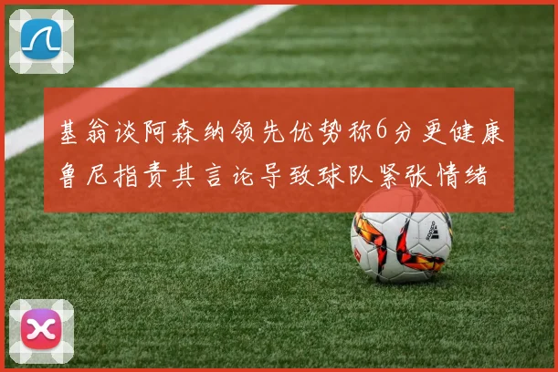 基翁谈阿森纳领先优势称6分更健康鲁尼指责其言论导致球队紧张情绪