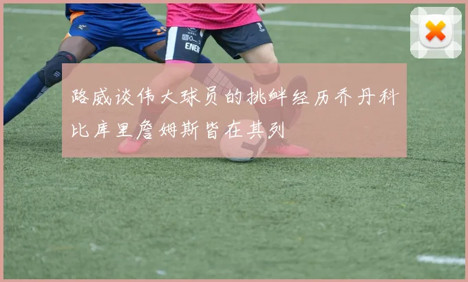 路威谈伟大球员的挑衅经历乔丹科比库里詹姆斯皆在其列