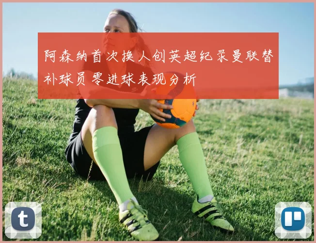 阿森纳首次换人创英超纪录曼联替补球员零进球表现分析