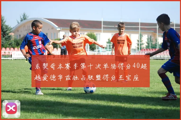 东契奇本赛季第十次单场得分40超越爱德华兹独占联盟得分王宝座