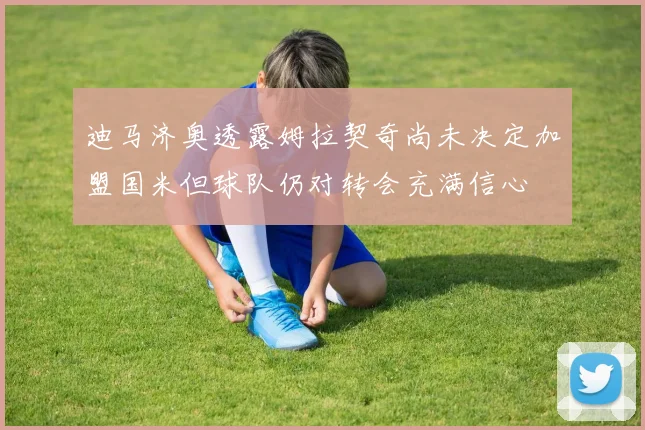迪马济奥透露姆拉契奇尚未决定加盟国米但球队仍对转会充满信心