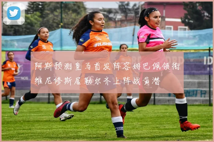 阿斯预测皇马首发阵容姆巴佩领衔维尼修斯居勒尔齐上阵战黄潜