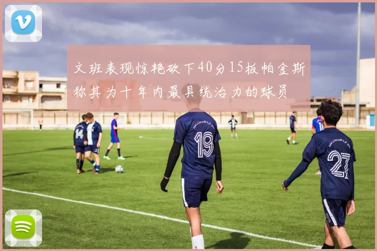 文班表现惊艳砍下40分15板帕金斯称其为十年内最具统治力的球员