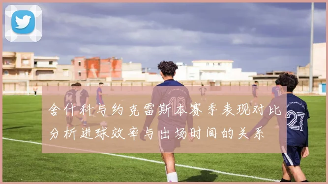 舍什科与约克雷斯本赛季表现对比分析进球效率与出场时间的关系