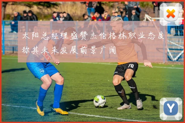 太阳总经理盛赞杰伦格林职业态度称其未来发展前景广阔