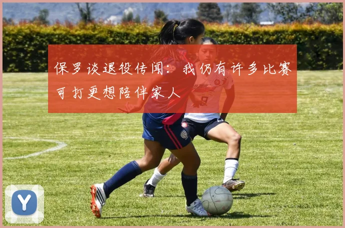 保罗谈退役传闻：我仍有许多比赛可打更想陪伴家人
