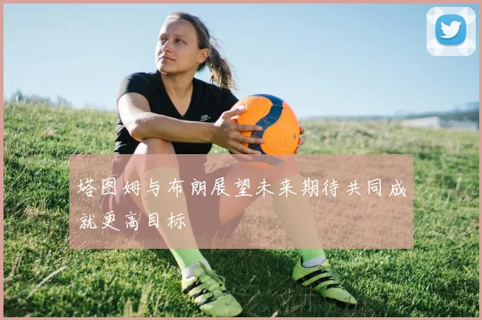 塔图姆与布朗展望未来期待共同成就更高目标