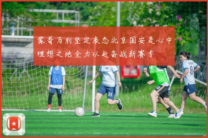 蒙哥马利坚定表态北京国安是心中理想之地全力以赴备战新赛季