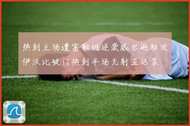 热刺主场遭富勒姆逆袭威尔逊助攻伊沃比破门热刺半场无射正记录