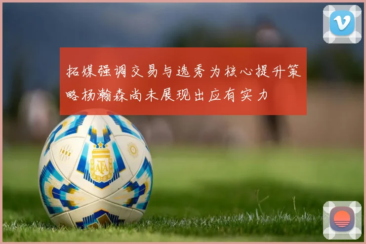 拓媒强调交易与选秀为核心提升策略杨瀚森尚未展现出应有实力