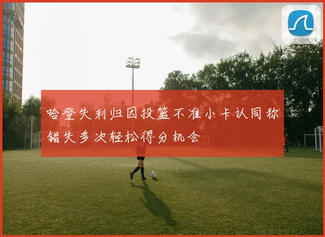 哈登失利归因投篮不准小卡认同称错失多次轻松得分机会
