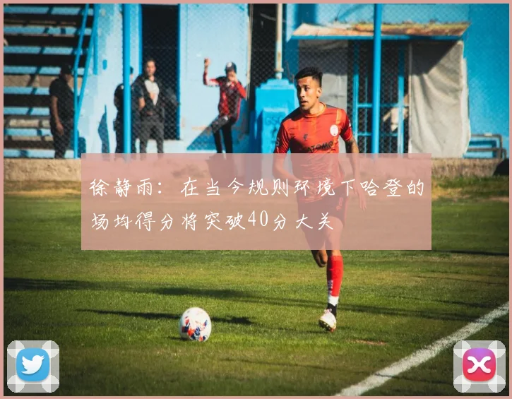 徐静雨：在当今规则环境下哈登的场均得分将突破40分大关