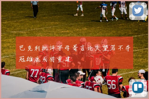 巴克利批评字母哥言论失望若不夺冠雄鹿或将重建