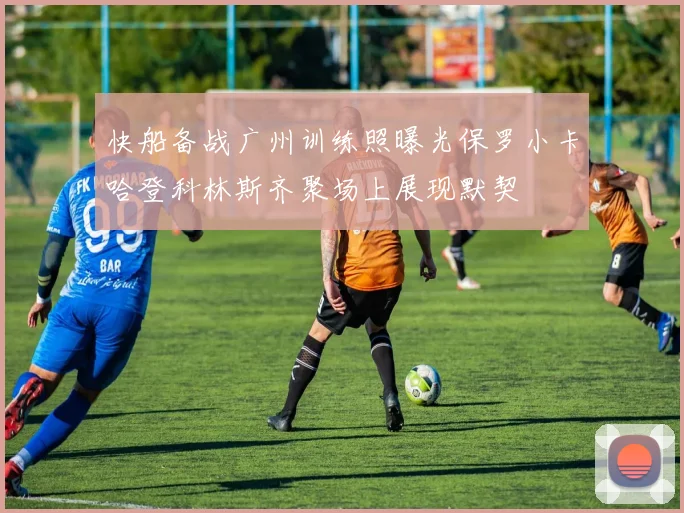 快船备战广州训练照曝光保罗小卡哈登科林斯齐聚场上展现默契