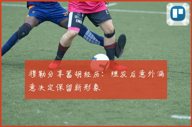 穆勒分享蓄胡经历：理发后意外满意决定保留新形象