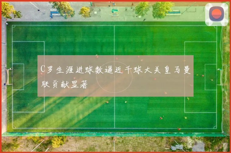 C罗生涯进球数逼近千球大关皇马曼联贡献显著