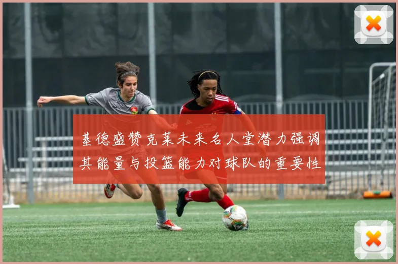 基德盛赞克莱未来名人堂潜力强调其能量与投篮能力对球队的重要性