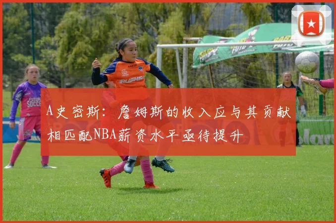 A史密斯：詹姆斯的收入应与其贡献相匹配NBA薪资水平亟待提升