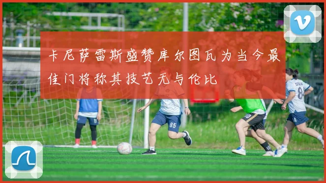 卡尼萨雷斯盛赞库尔图瓦为当今最佳门将称其技艺无与伦比