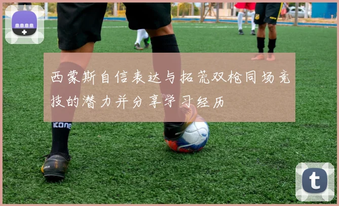 西蒙斯自信表达与拓荒双枪同场竞技的潜力并分享学习经历