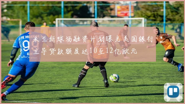 米兰新球场融资计划曝光美国银行主导贷款额度达10至12亿欧元