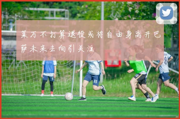 莱万不打算退役或将自由身离开巴萨未来去向引关注
