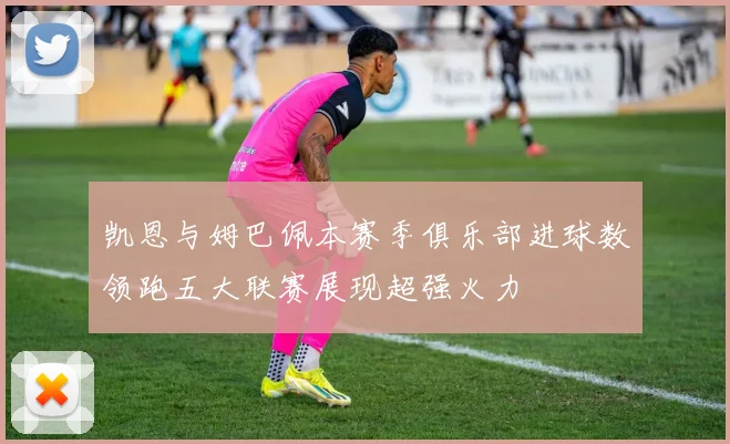 凯恩与姆巴佩本赛季俱乐部进球数领跑五大联赛展现超强火力