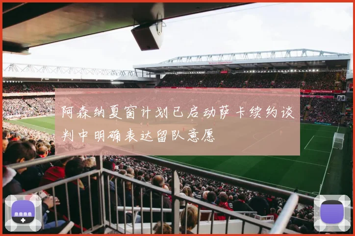 阿森纳夏窗计划已启动萨卡续约谈判中明确表达留队意愿