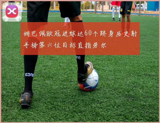 姆巴佩欧冠进球达60个跻身历史射手榜第六位目标直指劳尔