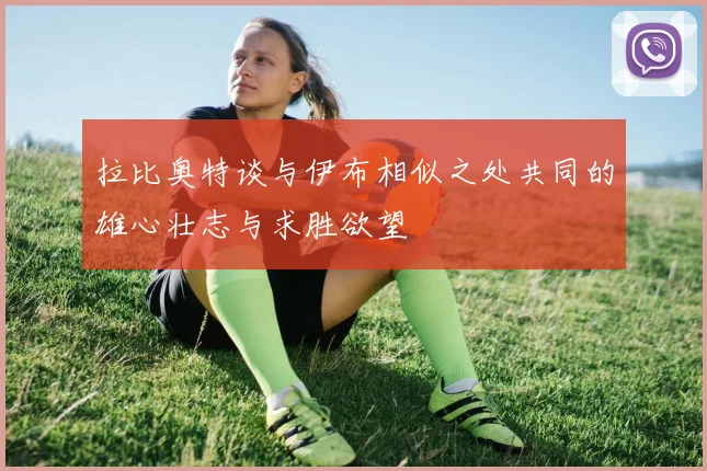 拉比奥特谈与伊布相似之处共同的雄心壮志与求胜欲望