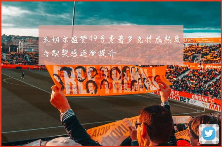米切尔盛赞49号秀普罗克特成熟度与默契感逐渐提升