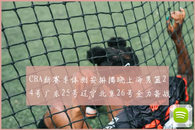 CBA新赛季体测安排揭晓上海男篮24号广东25号辽宁北京26号全力备战