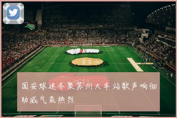 国安球迷齐聚苏州火车站歌声响彻助威气氛热烈