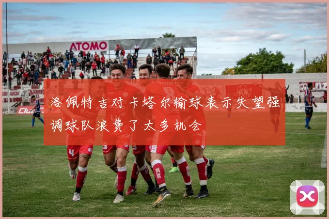 洛佩特吉对卡塔尔输球表示失望强调球队浪费了太多机会