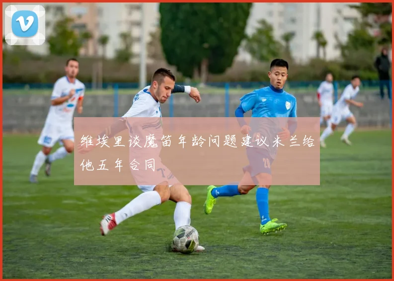 维埃里谈魔笛年龄问题建议米兰给他五年合同